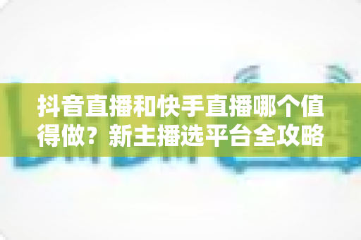 抖音直播和快手直播哪个值得做？新主播选平台全攻略与深度对比解析