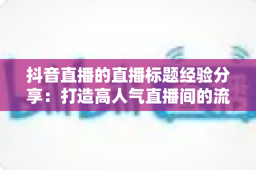 抖音直播的直播标题经验分享：打造高人气直播间的流量密码与实战指南