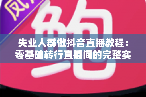 失业人群做抖音直播教程:零基础转行直播间的完整实战指南 失业人群做抖音直播教程:零基础转行直播间的完整实战指南