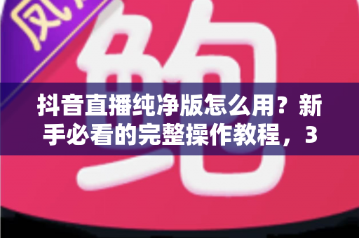 抖音直播纯净版怎么用？新手必看的完整操作教程，3分钟打造零干扰沉浸式直播体验