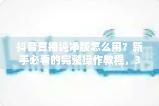 抖音直播纯净版怎么用？新手必看的完整操作教程，3分钟打造零干扰沉浸式直播体验