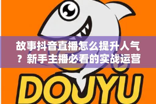 故事抖音直播怎么提升人气？新手主播必看的实战运营指南