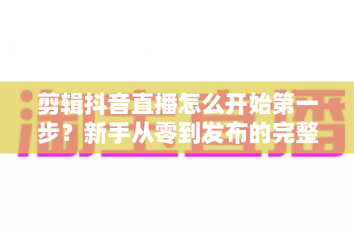 剪辑抖音直播怎么开始第一步？新手从零到发布的完整实操指南