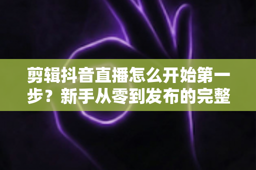 剪辑抖音直播怎么开始第一步？新手从零到发布的完整实操指南