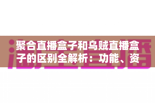 聚合直播盒子和乌贼直播盒子的区别全解析：功能、资源与选购要点一文读懂