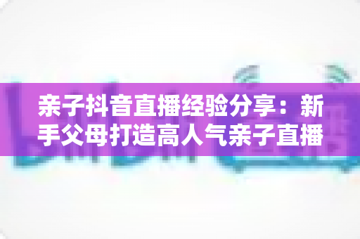 亲子抖音直播经验分享:新手父母打造高人气亲子直播间的全流程实用指南 亲子抖音直播经验分享:新手父母打造高人气亲子直播间的全流程实用指南