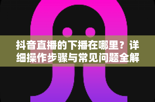 抖音直播的下播在哪里?详细操作步骤与常见问题全解析 抖音直播的下播在哪里?详细操作步骤与常见问题全解析