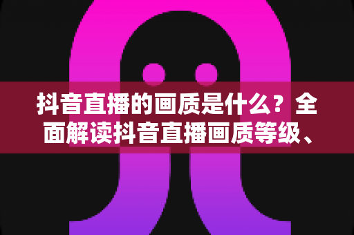 抖音直播的画质是什么？全面解读抖音直播画质等级、影响因素与优化方法