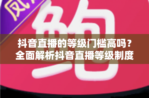 抖音直播的等级门槛高吗？全面解析抖音直播等级制度与开播要求，新手必读指南