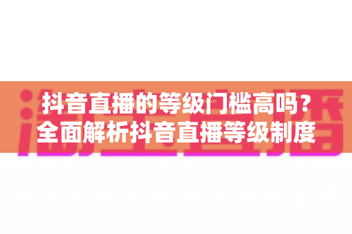 抖音直播的等级门槛高吗？全面解析抖音直播等级制度与开播要求，新手必读指南