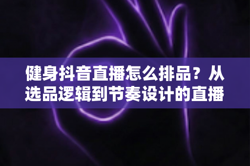 健身抖音直播怎么排品?从选品逻辑到节奏设计的直播带货实战全攻略 健身抖音直播怎么排品?从选品逻辑到节奏设计的直播带货实战全攻略