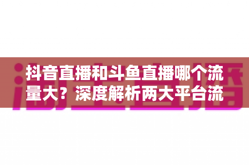 抖音直播和斗鱼直播哪个流量大？深度解析两大平台流量差异与主播选择指南