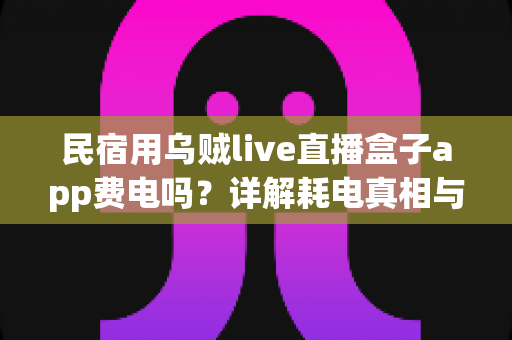 民宿用乌贼live直播盒子app费电吗？详解耗电真相与实用省电攻略