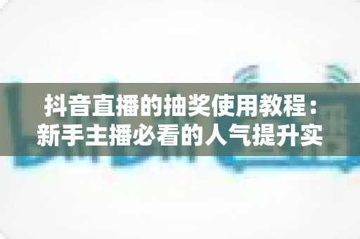 抖音直播的抽奖使用教程:新手主播必看的人气提升实战指南 抖音直播的抽奖使用教程:新手主播必看的人气提升实战指南
