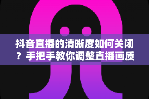 抖音直播的清晰度如何关闭?手把手教你调整直播画质设置,省流量又流畅的完整操作指南 抖音直播的清晰度如何关闭?手把手教你调整直播画质设置,省流量又流畅的完整操作指南