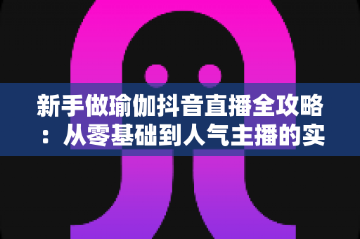 新手做瑜伽抖音直播全攻略:从零基础到人气主播的实用指南 新手做瑜伽抖音直播全攻略:从零基础到人气主播的实用指南