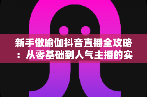 新手做瑜伽抖音直播全攻略:从零基础到人气主播的实用指南 新手做瑜伽抖音直播全攻略:从零基础到人气主播的实用指南