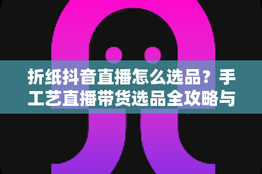 折纸抖音直播怎么选品?手工艺直播带货选品全攻略与实战避坑指南 折纸抖音直播怎么选品?手工艺直播带货选品全攻略与实战避坑指南