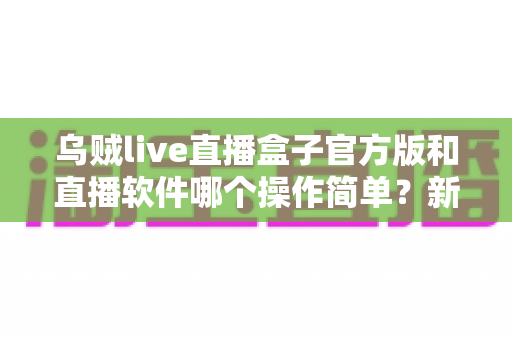 乌贼live直播盒子官方版和直播软件哪个操作简单?新手主播一看就懂的实测对比指南 乌贼live直播盒子官方版和直播软件哪个操作简单?新手主播一看就懂的实测对比指南