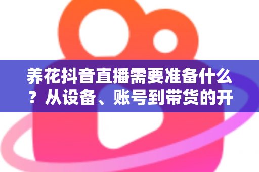 养花抖音直播需要准备什么?从设备、账号到带货的开播全流程准备清单 养花抖音直播需要准备什么?从设备、账号到带货的开播全流程准备清单