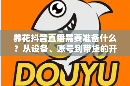养花抖音直播需要准备什么?从设备、账号到带货的开播全流程准备清单 养花抖音直播需要准备什么?从设备、账号到带货的开播全流程准备清单