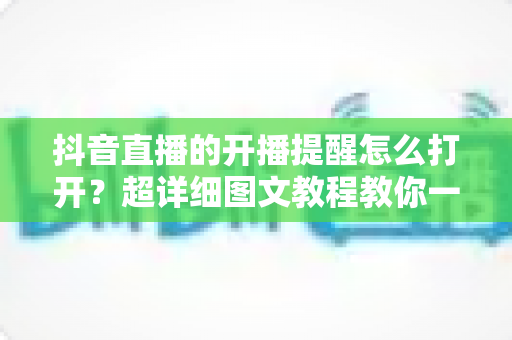 抖音直播的开播提醒怎么打开?超详细图文教程教你一键设置直播提醒,从此不错过任何精彩直播 抖音直播的开播提醒怎么打开?超详细图文教程教你一键设置直播提醒,从此不错过任何精彩直播