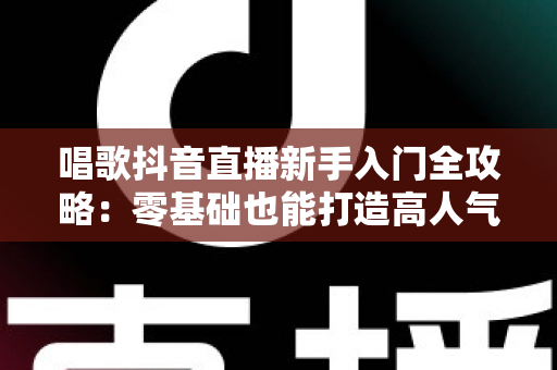 唱歌抖音直播新手入门全攻略:零基础也能打造高人气歌唱直播间 唱歌抖音直播新手入门全攻略:零基础也能打造高人气歌唱直播间