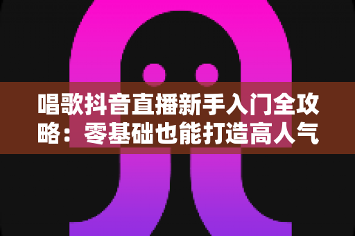 唱歌抖音直播新手入门全攻略:零基础也能打造高人气歌唱直播间 唱歌抖音直播新手入门全攻略:零基础也能打造高人气歌唱直播间