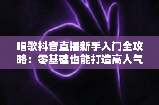 唱歌抖音直播新手入门全攻略:零基础也能打造高人气歌唱直播间 唱歌抖音直播新手入门全攻略:零基础也能打造高人气歌唱直播间