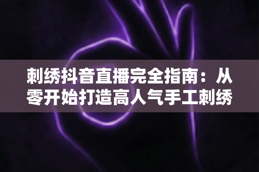刺绣抖音直播完全指南:从零开始打造高人气手工刺绣直播间 刺绣抖音直播完全指南:从零开始打造高人气手工刺绣直播间