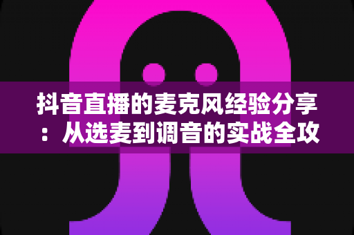 抖音直播的麦克风经验分享:从选麦到调音的实战全攻略,让你的直播间音质专业出圈 抖音直播的麦克风经验分享:从选麦到调音的实战全攻略,让你的直播间音质专业出圈