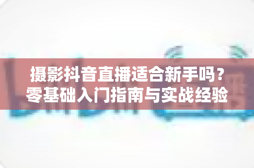 摄影抖音直播适合新手吗?零基础入门指南与实战经验全面解析 摄影抖音直播适合新手吗?零基础入门指南与实战经验全面解析