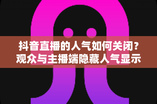 抖音直播的人气如何关闭?观众与主播端隐藏人气显示的完整操作指南 抖音直播的人气如何关闭?观众与主播端隐藏人气显示的完整操作指南