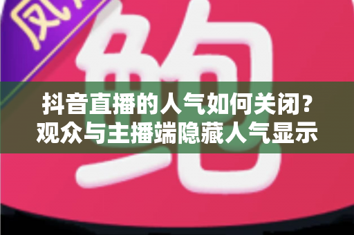 抖音直播的人气如何关闭?观众与主播端隐藏人气显示的完整操作指南 抖音直播的人气如何关闭?观众与主播端隐藏人气显示的完整操作指南