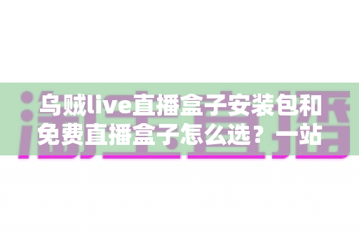 乌贼live直播盒子安装包和免费直播盒子怎么选?一站式选择指南与避坑攻略 乌贼live直播盒子安装包和免费直播盒子怎么选?一站式选择指南与避坑攻略