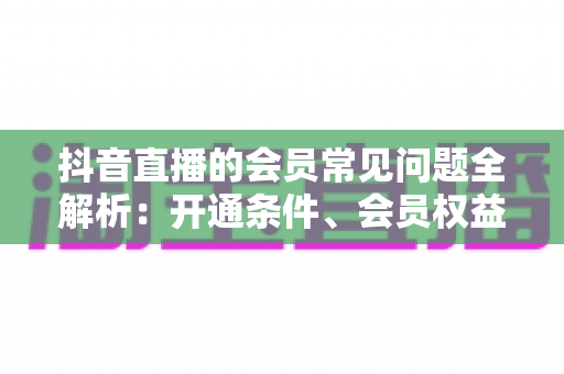 抖音直播的会员常见问题全解析:开通条件、会员权益、续费退款一站式指南 抖音直播的会员常见问题全解析:开通条件、会员权益、续费退款一站式指南