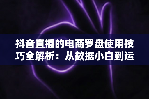 抖音直播的电商罗盘使用技巧全解析:从数据小白到运营高手的进阶指南 抖音直播的电商罗盘使用技巧全解析:从数据小白到运营高手的进阶指南