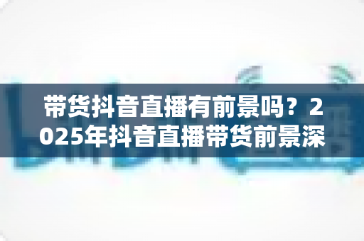 带货抖音直播有前景吗？2025年抖音直播带货前景深度解析与入局指南