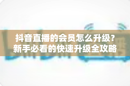 抖音直播的会员怎么升级？新手必看的快速升级全攻略