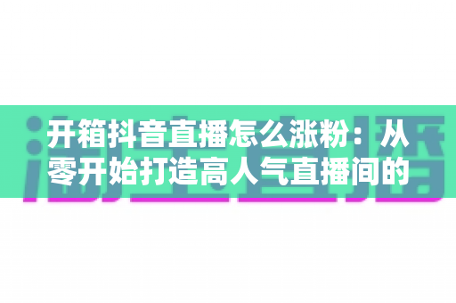 开箱抖音直播怎么涨粉:从零开始打造高人气直播间的完整涨粉攻略 开箱抖音直播怎么涨粉:从零开始打造高人气直播间的完整涨粉攻略