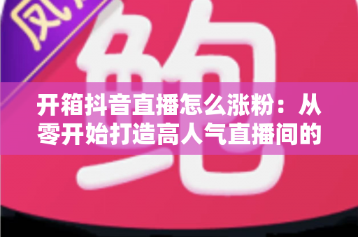 开箱抖音直播怎么涨粉:从零开始打造高人气直播间的完整涨粉攻略 开箱抖音直播怎么涨粉:从零开始打造高人气直播间的完整涨粉攻略