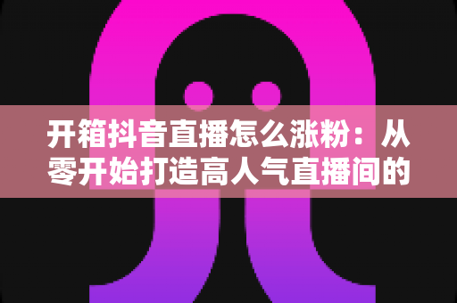 开箱抖音直播怎么涨粉:从零开始打造高人气直播间的完整涨粉攻略 开箱抖音直播怎么涨粉:从零开始打造高人气直播间的完整涨粉攻略