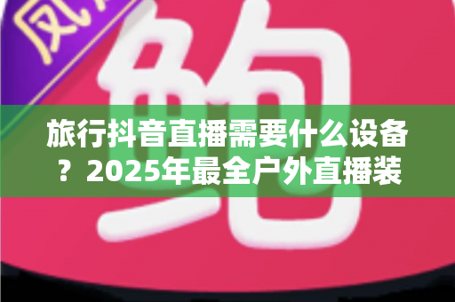 旅行抖音直播需要什么设备？2025年最全户外直播装备清单与实战指南