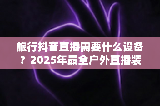 旅行抖音直播需要什么设备？2025年最全户外直播装备清单与实战指南