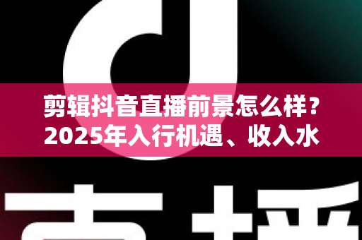剪辑抖音直播前景怎么样？2025年入行机遇、收入水平与职业发展全解析