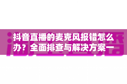抖音直播的麦克风报错怎么办?全面排查与解决方案一览 抖音直播的麦克风报错怎么办?全面排查与解决方案一览