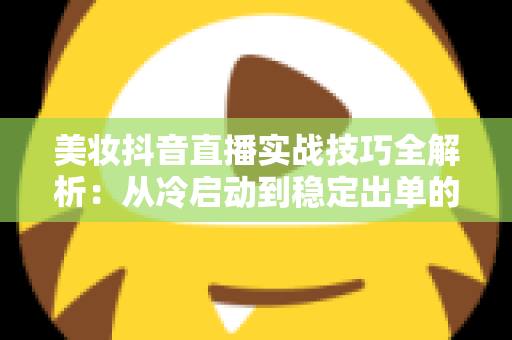 美妆抖音直播实战技巧全解析：从冷启动到稳定出单的带货指南