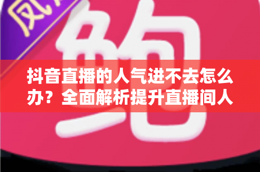 抖音直播的人气进不去怎么办？全面解析提升直播间人气的实用攻略