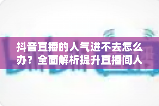 抖音直播的人气进不去怎么办？全面解析提升直播间人气的实用攻略