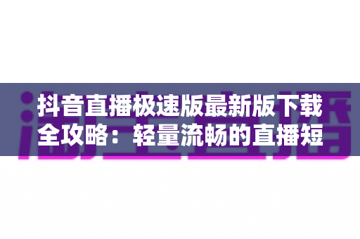 抖音直播极速版最新版下载全攻略:轻量流畅的直播短视频体验一键开启 抖音直播极速版最新版下载全攻略:轻量流畅的直播短视频体验一键开启